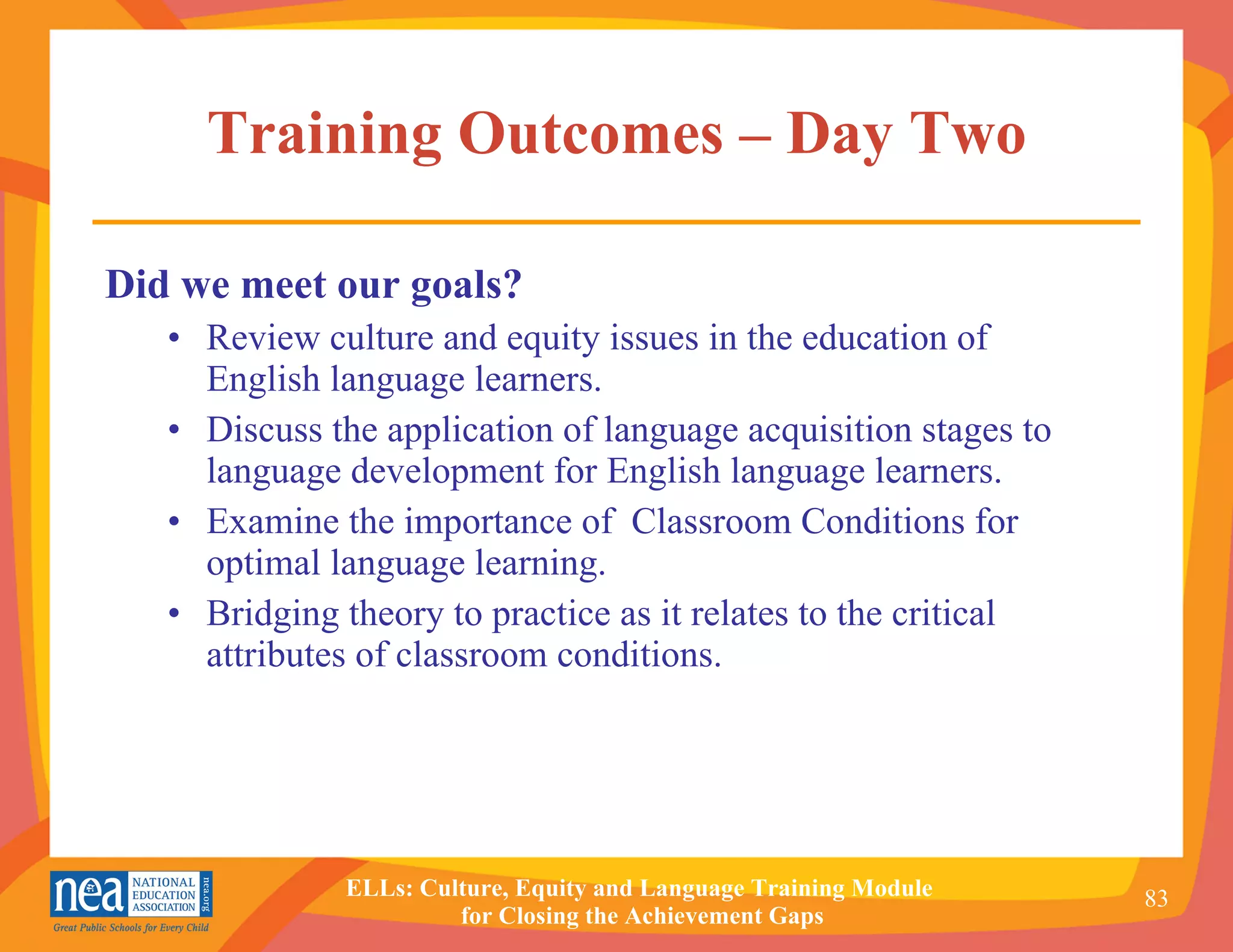 Training Outcomes – Day Two Did we meet our goals? Review culture and equity issues in the education of English language learners. Discuss the application of language acquisition stages to language development for English language learners.  Examine the importance of  Classroom Conditions for optimal language learning. Bridging theory to practice as it relates to the critical attributes of classroom conditions. 