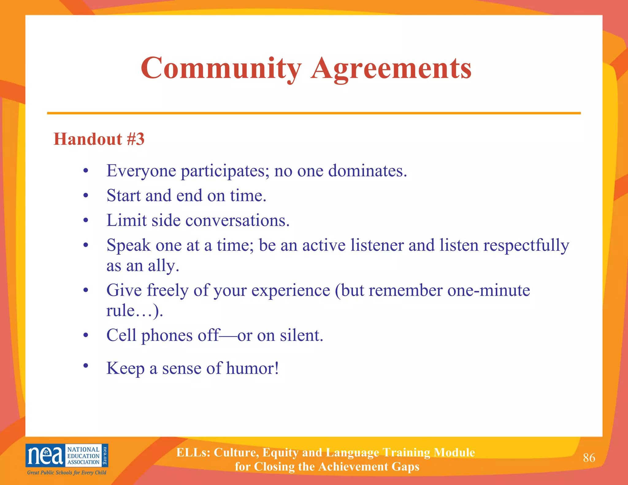 Community Agreements  Everyone participates; no one dominates. Start and end on time. Limit side conversations. Speak one at a time; be an active listener and listen respectfully as an ally. Give freely of your experience (but remember one-minute rule…). Cell phones off—or on silent. Keep a sense of humor!   Handout #3 