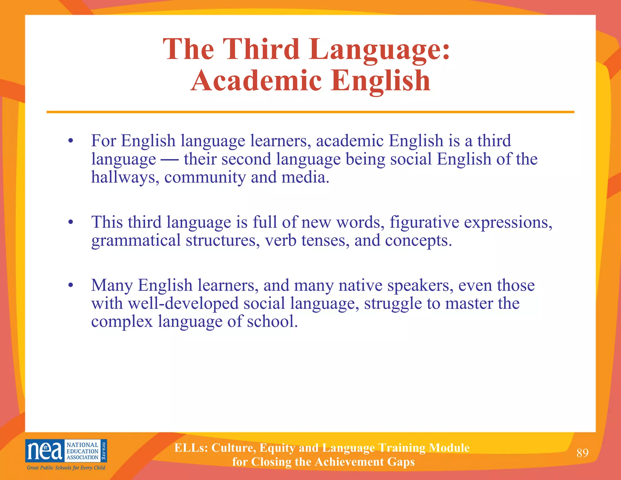 The Third Language:  Academic English For English language learners, academic English is a third language  —  their second language being social English of the hallways, community and media. This third language is full of new words, figurative expressions, grammatical structures, verb tenses, and concepts. Many English learners, and many native speakers, even those with well-developed social language, struggle to master the complex language of school.  