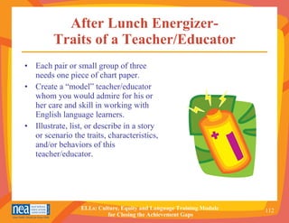 After Lunch Energizer- Traits of a Teacher/Educator Each pair or small group of three needs one piece of chart paper. Create a “model” teacher/educator whom you would admire for his or her care and skill in working with English language learners. Illustrate, list, or describe in a story or scenario the traits, characteristics, and/or behaviors of this teacher/educator. 