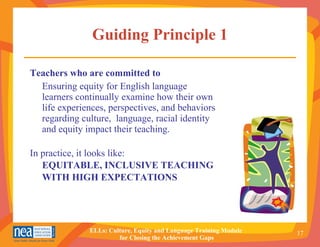 Guiding Principle 1 Teachers who are committed to   Ensuring equity for English language learners continually examine how their own life experiences, perspectives, and behaviors regarding culture,  language, racial identity and equity impact their teaching. In practice, it looks like: EQUITABLE, INCLUSIVE TEACHING WITH HIGH EXPECTATIONS 