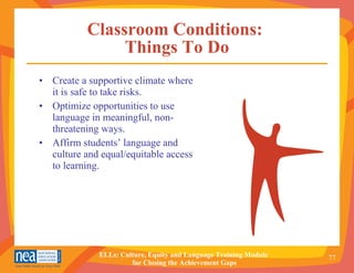 Classroom Conditions:  Things To Do Create a supportive climate where it is safe to take risks. Optimize opportunities to use language in meaningful, non-threatening ways.  Affirm students’ language and culture and equal/equitable access to learning. 