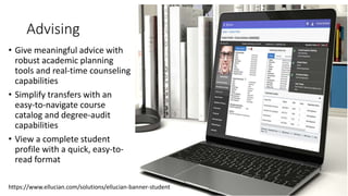 Advising
• Give meaningful advice with
robust academic planning
tools and real-time counseling
capabilities
• Simplify transfers with an
easy-to-navigate course
catalog and degree-audit
capabilities
• View a complete student
profile with a quick, easy-to-
read format
https://www.ellucian.com/solutions/ellucian-banner-student
 
