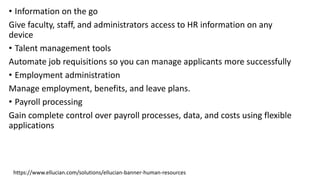 • Information on the go
Give faculty, staff, and administrators access to HR information on any
device
• Talent management tools
Automate job requisitions so you can manage applicants more successfully
• Employment administration
Manage employment, benefits, and leave plans.
• Payroll processing
Gain complete control over payroll processes, data, and costs using flexible
applications
https://www.ellucian.com/solutions/ellucian-banner-human-resources
 