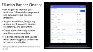 Ellucian Banner Finance
• Get insights to improve your
institution's financial management
and automate your financial
processes.
• Support operations, budgeting,
procurement, accounts payable,
researching, and accounting
• Create actionable insights from
real-time updates on data
• Find efficiencies and cost savings
when procuring goods and service
across your institution
https://www.ellucian.com/solutions/ellucian-banner-
finance
 