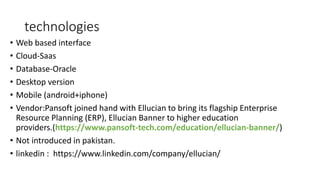 technologies
• Web based interface
• Cloud-Saas
• Database-Oracle
• Desktop version
• Mobile (android+iphone)
• Vendor:Pansoft joined hand with Ellucian to bring its flagship Enterprise
Resource Planning (ERP), Ellucian Banner to higher education
providers.(https://www.pansoft-tech.com/education/ellucian-banner/)
• Not introduced in pakistan.
• linkedin : https://www.linkedin.com/company/ellucian/
 