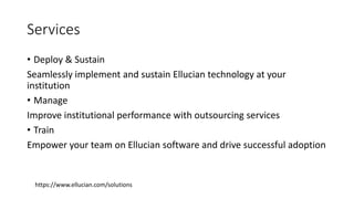 Services
• Deploy & Sustain
Seamlessly implement and sustain Ellucian technology at your
institution
• Manage
Improve institutional performance with outsourcing services
• Train
Empower your team on Ellucian software and drive successful adoption
https://www.ellucian.com/solutions
 