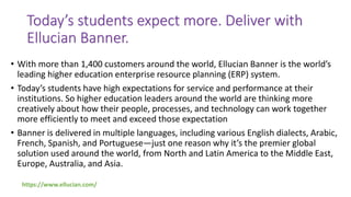 Today’s students expect more. Deliver with
Ellucian Banner.
• With more than 1,400 customers around the world, Ellucian Banner is the world’s
leading higher education enterprise resource planning (ERP) system.
• Today’s students have high expectations for service and performance at their
institutions. So higher education leaders around the world are thinking more
creatively about how their people, processes, and technology can work together
more efficiently to meet and exceed those expectation
• Banner is delivered in multiple languages, including various English dialects, Arabic,
French, Spanish, and Portuguese—just one reason why it’s the premier global
solution used around the world, from North and Latin America to the Middle East,
Europe, Australia, and Asia.
https://www.ellucian.com/
 