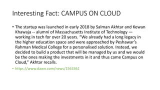 Interesting Fact: CAMPUS ON CLOUD
• The startup was launched in early 2018 by Salman Akhtar and Kewan
Khawaja -- alumni of Massachusetts Institute of Technology —
working in tech for over 20 years. “We already had a long legacy in
the higher education space and were approached by Peshawar’s
Rahman Medical College for a personalised solution. Instead, we
decided to build a product that will be managed by us and we would
be the ones making the investments in it and thus came Campus on
Cloud,” Akhtar recalls.
• https://www.dawn.com/news/1563361
 