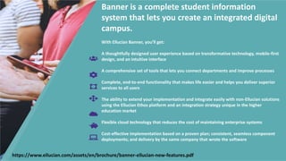 Banner is a complete student information
system that lets you create an integrated digital
campus.
With Ellucian Banner, you’ll get:
A thoughtfully designed user experience based on transformative technology, mobile-first
design, and an intuitive interface
A comprehensive set of tools that lets you connect departments and improve processes
Complete, end-to-end functionality that makes life easier and helps you deliver superior
services to all users
The ability to extend your implementation and integrate easily with non-Ellucian solutions
using the Ellucian Ethos platform and an integration strategy unique in the higher
education market
Flexible cloud technology that reduces the cost of maintaining enterprise systems
Cost-effective implementation based on a proven plan; consistent, seamless component
deployments; and delivery by the same company that wrote the software
https://www.ellucian.com/assets/en/brochure/banner-ellucian-new-features.pdf
 