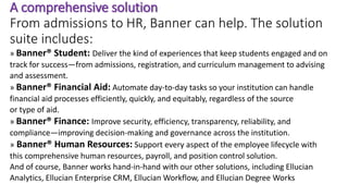 A comprehensive solution
From admissions to HR, Banner can help. The solution
suite includes:
» Banner® Student: Deliver the kind of experiences that keep students engaged and on
track for success—from admissions, registration, and curriculum management to advising
and assessment.
» Banner® Financial Aid: Automate day-to-day tasks so your institution can handle
financial aid processes efficiently, quickly, and equitably, regardless of the source
or type of aid.
» Banner® Finance: Improve security, efficiency, transparency, reliability, and
compliance—improving decision-making and governance across the institution.
» Banner® Human Resources: Support every aspect of the employee lifecycle with
this comprehensive human resources, payroll, and position control solution.
And of course, Banner works hand-in-hand with our other solutions, including Ellucian
Analytics, Ellucian Enterprise CRM, Ellucian Workflow, and Ellucian Degree Works
 
