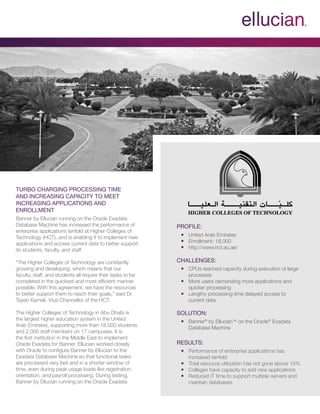 Profile:
■■ United Arab Emirates
■■ Enrollment: 18,000
■■ http://www.hct.ac.ae/■
Challenges:
■■ CPUs reached capacity during execution of large
processes
■■ More users demanding more applications and
quicker processing
■■ Lengthy processing time delayed access to
current data■
Solution:
■■ Banner®
by Ellucian™ on the Oracle®
Exadata
Database Machine■
Results:
■■ Performance of enterprise applications has
increased tenfold
■■ Total resource utilization has not gone above 15%
■■ Colleges have capacity to add new applications
■■ Reduced IT time to support multiple servers and
maintain databases
Turbo Charging Processing Time
and Increasing Capacity to Meet
Increasing Applications and
Enrollment
Banner by Ellucian running on the Oracle Exadata
Database Machine has increased the performance of
enterprise applications tenfold at Higher Colleges of
Technology (HCT), and is enabling it to implement new
applications and access current data to better support
its students, faculty, and staff.
“The Higher Colleges of Technology are constantly
growing and developing, which means that our
faculty, staff, and students all require their tasks to be
completed in the quickest and most efficient manner
possible. With this agreement, we have the resources
to better support them to reach their goals,” said Dr.
Tayeb Kamali, Vice Chancellor of the HCT.
The Higher Colleges of Technology in Abu Dhabi is
the largest higher education system in the United
Arab Emirates, supporting more than 18,000 students
and 2,000 staff members on 17 campuses. It is
the first institution in the Middle East to implement
Oracle Exadata for Banner. Ellucian worked closely
with Oracle to configure Banner by Ellucian to the
Exadata Database Machine so that functional tasks
are processed very fast and in a shorter window of
time, even during peak usage loads like registration,
orientation, and payroll processing. During testing,
Banner by Ellucian running on the Oracle Exadata
 
