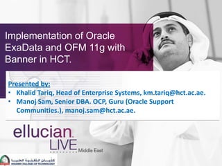 Implementation of Oracle
ExaData and OFM 11g with
Banner in HCT.

Presented by:
• Khalid Tariq, Head of Enterprise Systems, km.tariq@hct.ac.ae.
• Manoj Sam, Senior DBA. OCP, Guru (Oracle Support
  Communities.), manoj.sam@hct.ac.ae.
 