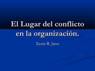 El Lugar del conflictoEl Lugar del conflicto
en la organización.en la organización.
Xesús R. JaresXesús R. Jares
 