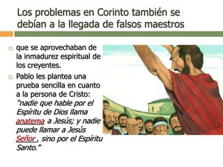Los problemas en Corinto también se
debían a la llegada de falsos maestros
 que se aprovechaban de
la inmadurez espiritual de
los creyentes.
 Pablo les plantea una
prueba sencilla en cuanto
a la persona de Cristo:
“nadie que hable por el
Espíritu de Dios llama
_______ a Jesús; y nadie
puede llamar a Jesús
_____, sino por el Espíritu
Santo.”
anatema
Señor
 
