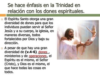 Se hace énfasis en la Trinidad en
relación con los dones espirituales.
 El Espíritu Santo otorga una gran
diversidad de dones para que los
individuos puedan servir al Señor
Jesús y a su cuerpo, la iglesia, en
maneras diversas, todos
fortalecidos por Dios y bajo su
dirección.
 A pesar de que hay una gran
diversidad de (v.4-6) ______,
ministerios y de __________, el
Espíritu es el mismo, el Señor
(Cristo), y Dios es el mismo, el
que hace todas las cosas en
todos.
dones
operaciones
 