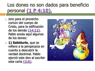 Los dones no son dados para beneficio
personal (1 P 4:10),
 sino para el provecho
común del cuerpo de
Cristo, para la edificación
de los demás (14:12).
Pablo anota aquí algunos
de los dones:
 1) Sabiduría, que se
refiere a la perspicacia en
cuanto a descubrir la
verdad doctrinal. Pablo
ejerció este don al escribir
esta carta (2:6).
 