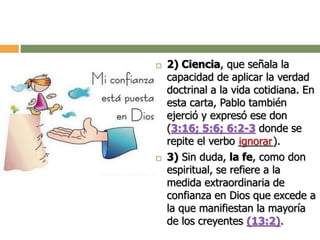  2) Ciencia, que señala la
capacidad de aplicar la verdad
doctrinal a la vida cotidiana. En
esta carta, Pablo también
ejerció y expresó ese don
(3:16; 5:6; 6:2-3 donde se
repite el verbo ______).
 3) Sin duda, la fe, como don
espiritual, se refiere a la
medida extraordinaria de
confianza en Dios que excede a
la que manifiestan la mayoría
de los creyentes (13:2).
ignorar
 