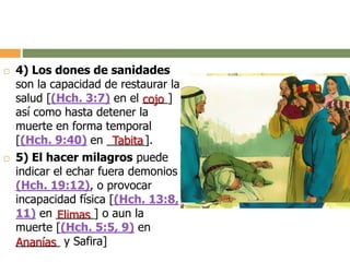  4) Los dones de sanidades
son la capacidad de restaurar la
salud [(Hch. 3:7) en el ____]
así como hasta detener la
muerte en forma temporal
[(Hch. 9:40) en ______].
 5) El hacer milagros puede
indicar el echar fuera demonios
(Hch. 19:12), o provocar
incapacidad física [(Hch. 13:8,
11) en ______] o aun la
muerte [(Hch. 5:5, 9) en
_______ y Safira]
cojo
Tabita
Elimas
Ananías
 
