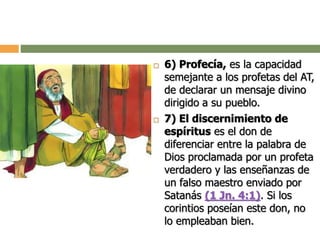  6) Profecía, es la capacidad
semejante a los profetas del AT,
de declarar un mensaje divino
dirigido a su pueblo.
 7) El discernimiento de
espíritus es el don de
diferenciar entre la palabra de
Dios proclamada por un profeta
verdadero y las enseñanzas de
un falso maestro enviado por
Satanás (1 Jn. 4:1). Si los
corintios poseían este don, no
lo empleaban bien.
 