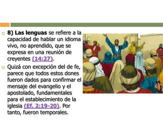  8) Las lenguas se refiere a la
capacidad de hablar un idioma
vivo, no aprendido, que se
expresa en una reunión de
creyentes (14:27).
 Quizá con excepción del de fe,
parece que todos estos dones
fueron dados para confirmar el
mensaje del evangelio y el
apostolado, fundamentales
para el establecimiento de la
iglesia (Ef. 2:19-20). Por
tanto, fueron temporales.
 