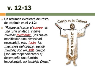 v. 12-13
 Un resumen excelente del resto
del capítulo es el v.12:
 “Porque así como el ______ es
uno [una unidad], y tiene
muchos _________ [los cuales
manifiestan una diversidad
necesaria], pero _____ los
miembros del cuerpo, siendo
muchos, son un ____ cuerpo
[son interdependientes y c/u
desempeña una función
importante], así también Cristo.”
cuerpo
miembros
solo
todos
 