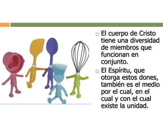  El cuerpo de Cristo
tiene una diversidad
de miembros que
funcionan en
conjunto.
 El Espíritu, que
otorga estos dones,
también es el medio
por el cual, en el
cual y con el cual
existe la unidad.
 