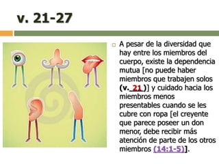 v. 21-27
 A pesar de la diversidad que
hay entre los miembros del
cuerpo, existe la dependencia
mutua [no puede haber
miembros que trabajen solos
(v.___)] y cuidado hacia los
miembros menos
presentables cuando se les
cubre con ropa [el creyente
que parece poseer un don
menor, debe recibir más
atención de parte de los otros
miembros (14:1-5)].
21
 