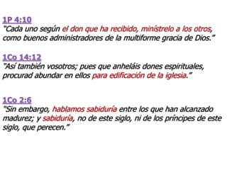 1P 4:10
“Cada uno según el don que ha recibido, minístrelo a los otros,
como buenos administradores de la multiforme gracia de Dios.”
1Co 14:12
“Así también vosotros; pues que anheláis dones espirituales,
procurad abundar en ellos para edificación de la iglesia.”
1Co 2:6
“Sin embargo, hablamos sabiduría entre los que han alcanzado
madurez; y sabiduría, no de este siglo, ni de los príncipes de este
siglo, que perecen.”
 