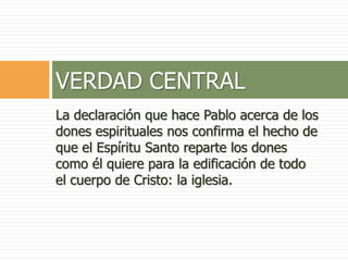 La declaración que hace Pablo acerca de los
dones espirituales nos confirma el hecho de
que el Espíritu Santo reparte los dones
como él quiere para la edificación de todo
el cuerpo de Cristo: la iglesia.
VERDAD CENTRAL
 