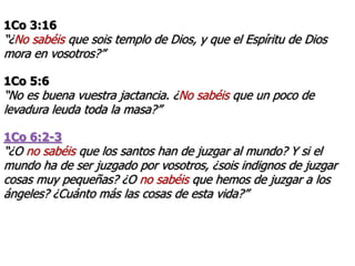 1Co 3:16
“¿No sabéis que sois templo de Dios, y que el Espíritu de Dios
mora en vosotros?”
1Co 5:6
“No es buena vuestra jactancia. ¿No sabéis que un poco de
levadura leuda toda la masa?”
1Co 6:2-3
“¿O no sabéis que los santos han de juzgar al mundo? Y si el
mundo ha de ser juzgado por vosotros, ¿sois indignos de juzgar
cosas muy pequeñas? ¿O no sabéis que hemos de juzgar a los
ángeles? ¿Cuánto más las cosas de esta vida?”
 