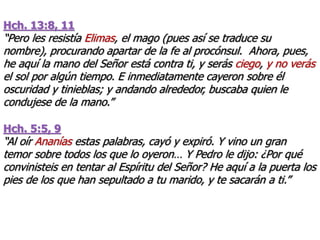 Hch. 13:8, 11
“Pero les resistía Elimas, el mago (pues así se traduce su
nombre), procurando apartar de la fe al procónsul. Ahora, pues,
he aquí la mano del Señor está contra ti, y serás ciego, y no verás
el sol por algún tiempo. E inmediatamente cayeron sobre él
oscuridad y tinieblas; y andando alrededor, buscaba quien le
condujese de la mano.”
Hch. 5:5, 9
“Al oír Ananías estas palabras, cayó y expiró. Y vino un gran
temor sobre todos los que lo oyeron… Y Pedro le dijo: ¿Por qué
convinisteis en tentar al Espíritu del Señor? He aquí a la puerta los
pies de los que han sepultado a tu marido, y te sacarán a ti.”
 