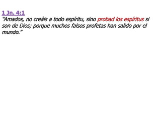 1 Jn. 4:1
“Amados, no creáis a todo espíritu, sino probad los espíritus si
son de Dios; porque muchos falsos profetas han salido por el
mundo.”
 