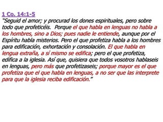 1 Co. 14:1-5
“Seguid el amor; y procurad los dones espirituales, pero sobre
todo que profeticéis. Porque el que habla en lenguas no habla a
los hombres, sino a Dios; pues nadie le entiende, aunque por el
Espíritu habla misterios. Pero el que profetiza habla a los hombres
para edificación, exhortación y consolación. El que habla en
lengua extraña, a sí mismo se edifica; pero el que profetiza,
edifica a la iglesia. Así que, quisiera que todos vosotros hablaseis
en lenguas, pero más que profetizaseis; porque mayor es el que
profetiza que el que habla en lenguas, a no ser que las interprete
para que la iglesia reciba edificación.”
 