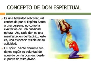 CONCEPTO DE DON ESPIRITUAL
 Es una habilidad sobrenatural
concedida por el Espíritu Santo
a una persona, no como la
exaltación de una habilidad
natural. Así, cada don es una
manifestación del Espíritu, esto
es, una evidencia visible de su
actividad.
 El Espíritu Santo derrama sus
dones según su voluntad de
acuerdo con la ocasión, desde
el punto de vista divino.
 