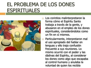 EL PROBLEMA DE LOS DONES
ESPIRITUALES
 Los corintios malinterpretaron la
forma cómo el Espíritu Santo
trabaja a través de la gente, y
abusaron en el empleo de los dones
espirituales, considerándolos como
un fin en sí mismos.
 Particularmente, interpretaron mal
el uso apropiado del hablar en
lenguas y ello trajo confusión
frecuente a sus reuniones. Lo
mismo ocurrió con el poder y las
dádivas del Espíritu, al considerar
los dones como algo que escapaba
al control humano y anulaba la
voluntad de quien los recibía
 