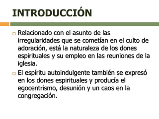 INTRODUCCIÓN
 Relacionado con el asunto de las
irregularidades que se cometían en el culto de
adoración, está la naturaleza de los dones
espirituales y su empleo en las reuniones de la
iglesia.
 El espíritu autoindulgente también se expresó
en los dones espirituales y producía el
egocentrismo, desunión y un caos en la
congregación.
 