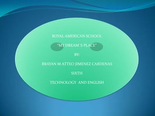 ROYAL AMERICAN SCHOOL

      “MY DREAM´S PLACE”

              BY:

BRAYAN M ATTEO JIMENEZ CARDENAS

            SIXTH

   TECHNOLOGY AND ENGLISH
 