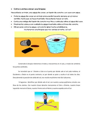 Construida la brújula releeremos el texto y marcaremos en el aula, a través de cartelería
los puntos cardinales.
Se recordará que el Oriente o Este es el punto por donde sale el sol cada mañana; el
Occidente u Oeste es el punto contrario, es por donde se pone u oculta el sol todos los días.
Descubriendo la posición de salida del sol, nos resulta muchísimo más fácil ubicarnos.
Si logramos identificar por dónde sale el sol, con nuestro cuerpo podríamos simular una
Rosa de los vientos. Con nuestro brazo derecho marcaremos el Este u Oriente, nuestro brazo
izquierdo marcará el Oeste, nuestro frente sería el Norte y nuestra espalda sería el Sur.
 