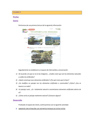 CLASE 8
Fecha:
Inicio
Partiremos de una primera lectura de la siguiente información:
Seguidamente se establecerá un espacio de intercambio y conversación:
1) De acuerdo a lo que se ve en las imágenes… ¿Cuáles creen que son los elementos naturales
y cuáles los artificiales?
2) ¿Quién construye esos elementos artificiales? ¿Por qué creen que lo hace?
3) ¿Se modifica un paisaje con los elementos artificiales o construidos? ¿Cómo? ¿Eso es
bueno o es malo?
4) Un paisaje rural… ¿Es totalmente natural o encontramos elementos artificiales dentro de
él?
5) ¿Cómo sería un paisaje realmente natural? ¿Conocen alguno?
Desarrollo
Finalizado el espacio de charla, continuaremos con la siguiente actividad:
OBSERVÁ CON ATENCIÓN LOS DISTINTOS PAISAJES DE ESTAS FOTOS
 