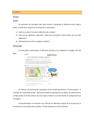 CLASE 2
Fecha:
Inicio
Se retomarán los conceptos dela clase anterior, recordando la diferencia entre mapa y
plano, a través de un espacio de conversación e intercambio:
1) ¿Qué es un plano? ¿En qué se diferencia de un mapa?
2) ¿Qué son los referentes espaciales? ¿Para qué me ayudan? ¿Cómo tienen que ser éstos
referentes?
3) ¿Para qué me sirve leer un mapa o un plano?
Desarrollo
A continuación retomaremos la definición de plano y se trabajará en la página 191 del
libro:
Se invitará a los alumnos/as a participar de una simple experiencia, a fin de practicar el
concepto de “visto desde arriba”, observando desde otra perspectiva un objeto. Se indicará tomar
un lápiz puesto en forma vertical. De esta manera notarán un círculo mínimo en comparación con
la longitud.
Consecutivamente se mostrará a los niños/as los diferentes planos de la escuela que se
encuentran en las paredes de los pasillos, a fin de analizarlos en forma colectiva.
 
