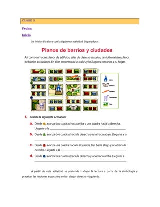 CLASE 3
Fecha:
Inicio
Se iniciará la clase con la siguiente actividad disparadora:
A partir de esta actividad se pretende trabajar la lectura a partir de la simbología y
practicar las nociones espaciales arriba- abajo- derecha –izquierda.
 