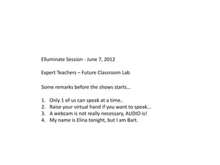Elluminate Session - June 7, 2012

Expert Teachers – Future Classroom Lab

Some remarks before the shows starts…

1.   Only 1 of us can speak at a time..
2.   Raise your virtual hand if you want to speak…
3.   A webcam is not really necessary, AUDIO is!
4.   My name is Elina tonight, but I am Bart.
 