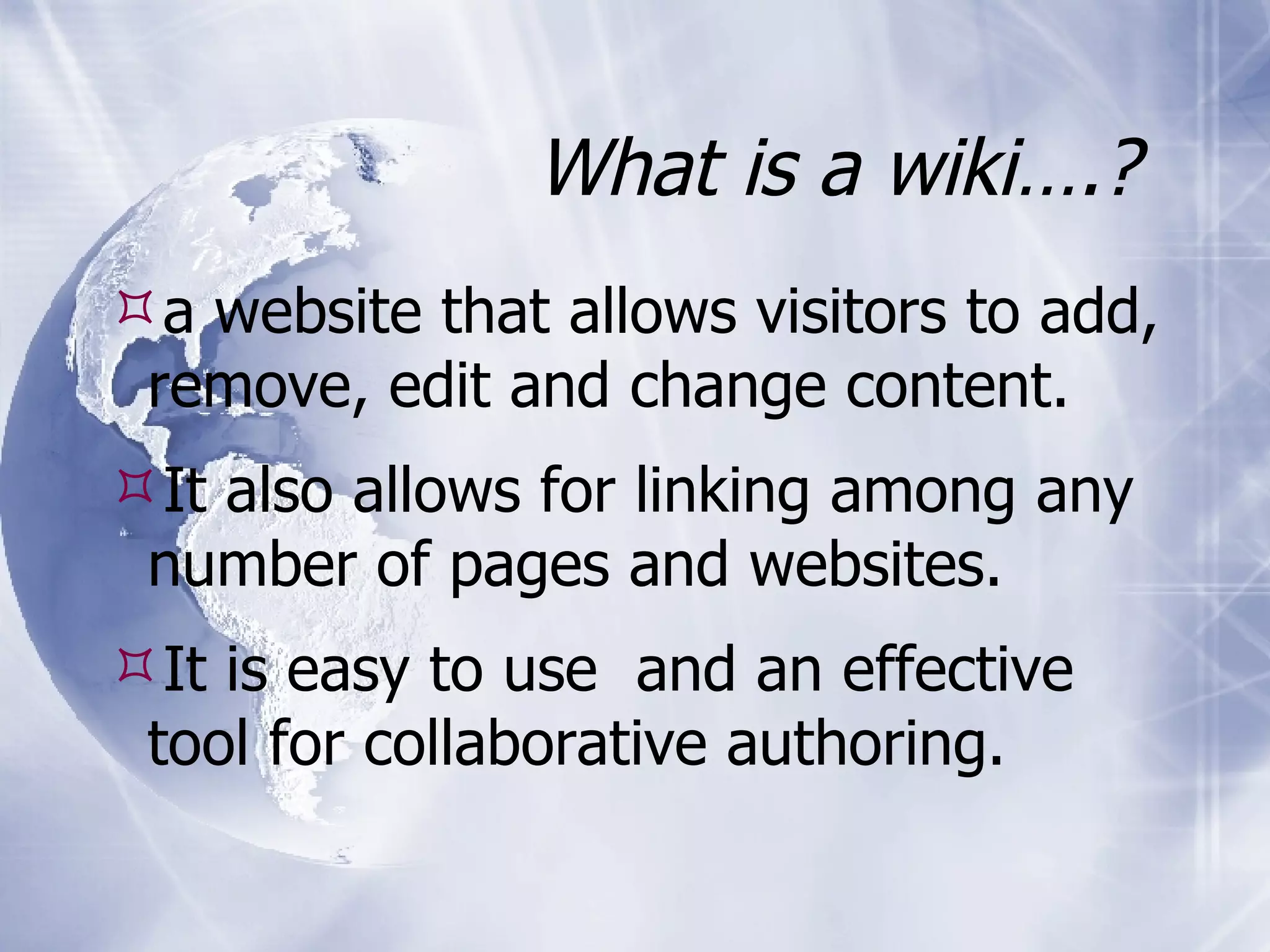 What is a wiki….? a website that allows visitors to add, remove, edit and change content. It also allows for linking among any number of pages and websites. It is easy to use and an effective tool for collaborative authoring.