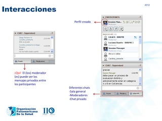 2012

Interacciones
                                  Perfil creado




   ¡Ojo! El (los) moderador
   (es) puede ver los
   mensajes privados entre
   los participantes
                              Diferentes chats
                              -Sala general
                              -Moderadores
                              -Chat privado


    Organización
    Panamericana
    De la Salud
 