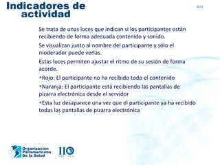 Indicadores de                                                            2012


   actividad
        Se trata de unas luces que indican si los participantes están
        recibiendo de forma adecuada contenido y sonido.
        Se visualizan junto al nombre del participante y sólo el
        moderador puede verlas.
        Estas luces permiten ajustar el ritmo de su sesión de forma
        acorde.
        •Rojo: El participante no ha recibido todo el contenido
        •Naranja: El participante está recibiendo las pantallas de
        pizarra electrónica desde el servidor
        •Esta luz desaparece una vez que el participante ya ha recibido
        todas las pantallas de pizarra electrónica




  Organización
  Panamericana
  De la Salud
 