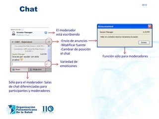 2012

       Chat

                                El moderador
                                está escribiendo
                                  -Envío de anuncios
                                  -Modificar fuente
                                  -Cambiar de posición
                                  el chat
                                                         Función sólo para moderadores
                                  Variedad de
                                  emoticones



Sólo para el moderador: Salas
de chat diferenciadas para
participantes y moderadores



    Organización
    Panamericana
    De la Salud
 