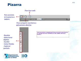 2012

     Pizarra
                             -Para tour web

Para acciones
en la pizarra o
tablero

                  -Para compartir escritorio o
                  aplicaciones abiertas




-Resaltar
-Seleccionar
objetos
-Escribir
-Incluir fondos
-Capturar
pantalla


      Organización
      Panamericana
      De la Salud
 