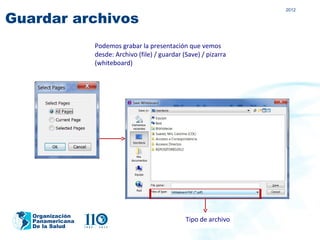 2012

Guardar archivos
                  Podemos grabar la presentación que vemos
                  desde: Archivo (file) / guardar (Save) / pizarra
                  (whiteboard)




   Organización
   Panamericana                                    Tipo de archivo
   De la Salud
 