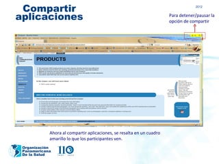 Compartir                                                                         2012


aplicaciones                                                           Para detener/pausar la
                                                                       opción de compartir




            Ahora al compartir aplicaciones, se resalta en un cuadro
            amarillo lo que los participantes ven.
 Organización
 Panamericana
 De la Salud
 